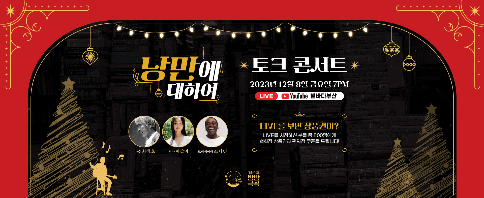 낭만에 대하여 토크 콘서트 2023년 12월 8일 금요일 7PM
LIVE YouTube 별바다부산
가수 최백호, 작가 이슬아, 크리에이터 조나단
LIVE를 보면 상품권이?
LIVE를 시청하신 분들 중 500명에게 백화점 상품권과 편의점 쿠폰을 드립니다!
