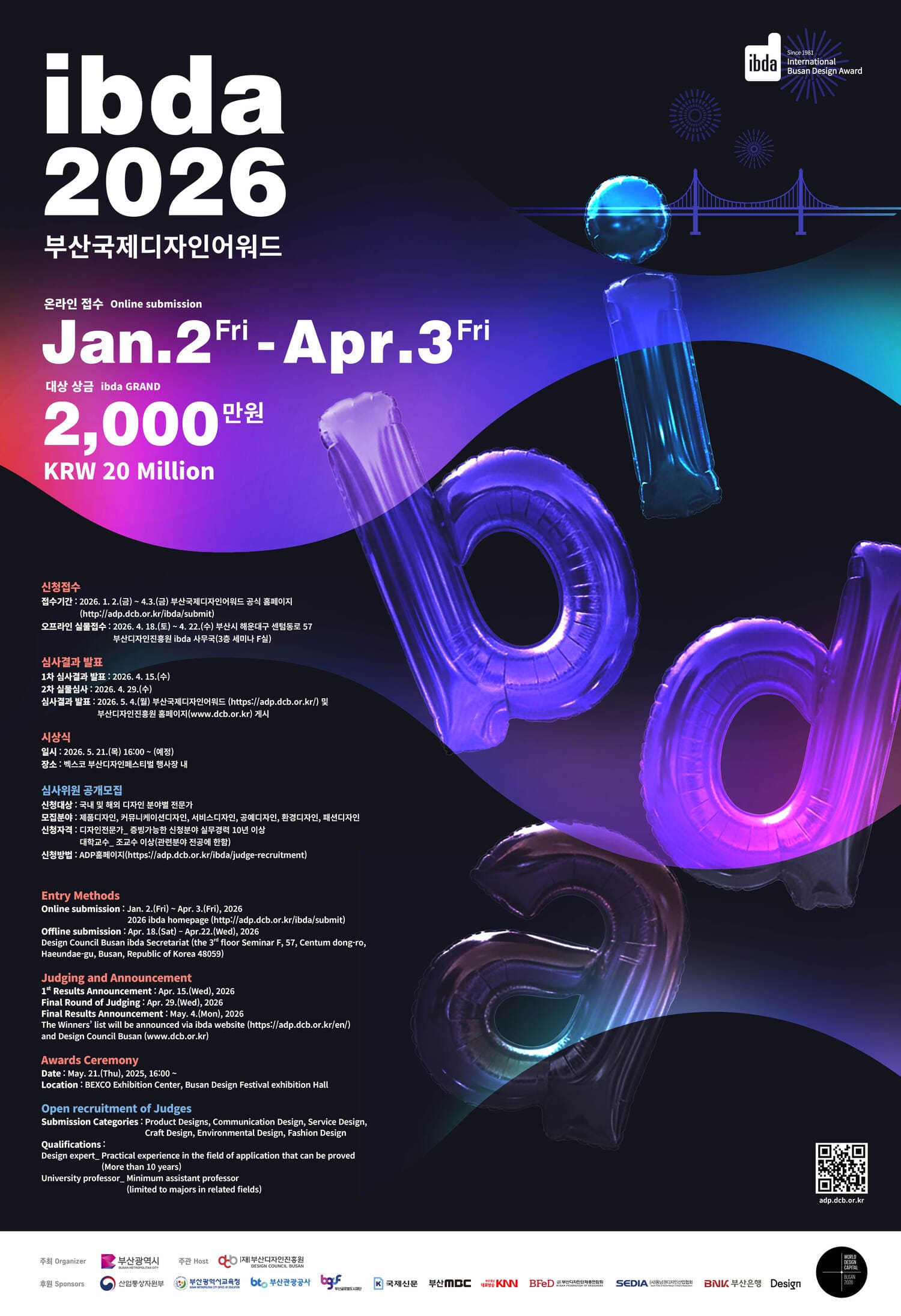 ibda2026 부산국제디자인어워드
온라인 접수 Online submission Jan.2 Fri - Apr.3 Fri
대상 상금 ibda GRAND 2,000만원 KRW 20Million
신청접수
접수기간:2026.1.2.(금) ~ 4.3.(금) 부산국제디자인어워드 공식 홈페이지 (http://adp.dcb.or.kr/ibda/submit)
오프라인 실물 접수: 2026.4.18.(토) ~ 4.22.(수) 부산시 해운대구 센텀동로 57
부산디자인진흥원 ibda 사무국(3층 세미나 F실)
심사결과 발표
1차 심사결과 발표: 2026. 4. 15.(수)
2차 실물심사: 2026. 4. 29.(수)
심사결과 발표: 2026. 5. 4.(월) 부산국제디자인어워드(https://adp.bcd.or.kr/) 및 부산 디자인진흥원 홈페이지(www.bcd.or.kr) 게시
시상식
일시 : 2026. 5. 21.(목) 16:00 ~ (예정) 
장소: 벡스코 부산디자인페스티벌 행사장내
심사위원 공개모집
신청대상: 국내 및 해외 디자인 분야별 전문가
모집분야: 제품디자인,커뮤니케이션디자인,서비스디자인,공예디자인,환경디자인,패션디자인 
신청자격: 디자인전문가_ 증빙가능한 신청분야 실무경력 10년 이상
대학교수_ 조교수 이상 (관련분야 전공에 한함)
신청방법 : ADP 홈페이지(https://adp.dcb.or.kr/ibda/judge-recruitment)
EntryMethods
Online submission: Jan. 2.(Fri) - Apr. 3.(Fri), 2026
2026 ibda homepage (http://adp.dcb.or.kr/ibda/submit) 
Offline submission : Apr. 18.(Sat) - Apr.22.(Wed), 2026
Design Council Busan ibda Secretariat (the 3  floor Seminar F, 57, Centum dong-ro, Haeundae-gu, Busan, Republic of Korea 48059)
Judging and Announcement
1st Results Announcement: Apr. 15.(Wed), 2026
Final Round of Judging: Apr. 29. (Wed), 2026
Final Results Announcement: May. 4. (Mon), 2026
The Winners list will b e announced via ibda website (https://adp.dcb.or.kr/en/) and Design Council Busan(www.dcb.or.kr)

Awards Ceremony
Date: May. 21.(Thu), 2025, 16:00 ~
Location: BEXCO Exhibition Center, Busan Design Festival exhibition Hall

Open recruitment of Judges
Submission Categories: Product Designs, Communication Design, Service Design, Craft Design, Environmental Design, Fashion Design 
Qualifications:
Design expert_ Practical experience in the field of application that can be proved
(More than 10years)
University professor_ Minimum assistant professor(limited to majors in related fields)
qr코드 바로가기: adp.dcb.or.kr
주최 Organizer 부산광역시 로고 / 주관 Host 재부산디자인진흥원 로고/ 후원 Sponsors 산업통상자원부 로고, 부산광역시 교육청 로고, 부산관광공사 로고, 부산글로벌도시재단 로고, 국제신문 로고, 부산mbc 로고, 부산경남 대표방송 KNN로고, 부산디자인단체총연합회 로고, 서남권디자인산업협회 로고, BNK 부산은행 로고