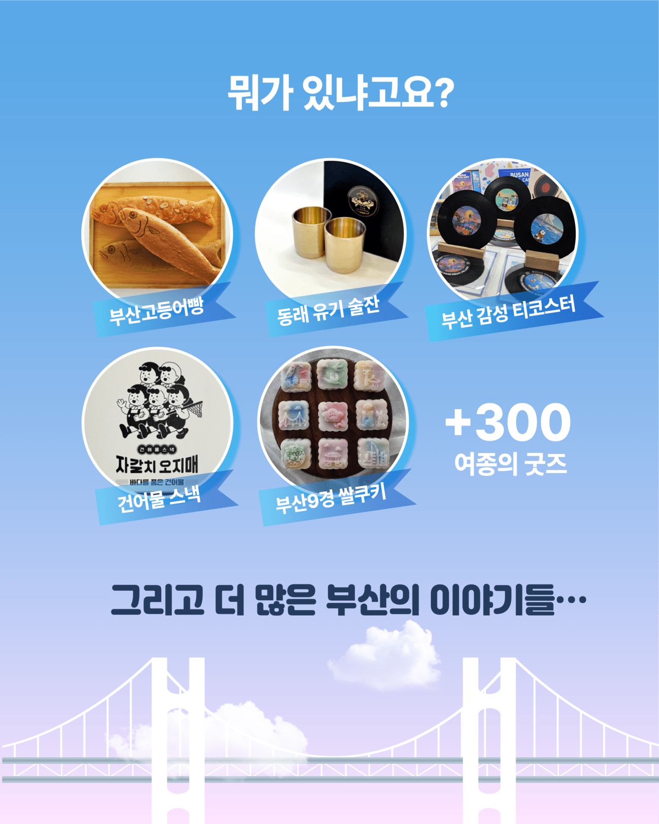 뭐가 있냐고요? 부산고등어빵/동래 유기 술잔/부산 감성 티코스터/건어물 스낵/부산 9경 쌀쿠키 +300여종의 굿즈/그리고 더 많은 부산의 이야기들...