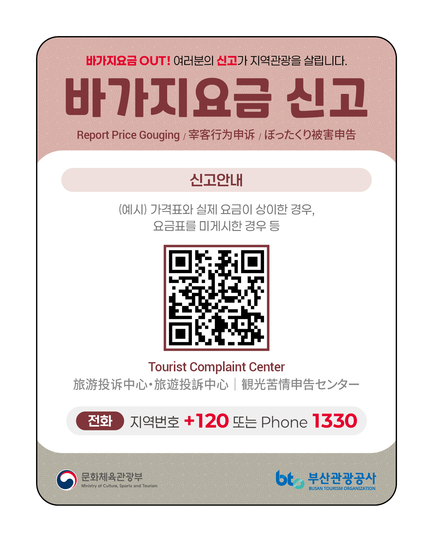 바가지요금 OUT! 여러분의 신고가 지역관광을 살립니다.바가지요금 신고.Report Price Gouging/幸客行为申诉 / ぼったくり被害申告. 신고안내. (예시)가격표와 실제 요금이 상이한 경우, 요금표를 미게시한 경우 등. QR코드: https://knto.or.kr/TouristComplaint#action-print. Tourist Complaint Center. 旅游投诉中心. 旅遊投訴中心 / 観光苦情申告センター. 전화: 지역번호 +120 또는 Phone 1330. 문화체육관광부 로고. 부산관광공사로고