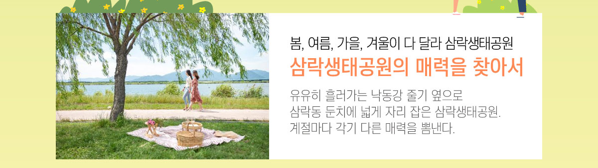 봄, 여름, 가을, 겨울이 다 달라 삼락생태공원 삼락생태공원의 매력을 찾아서 유유히 흘러가는 낙동강 줄기 옆으로 삼락동 둔치에 넓게 자리 잡은 삼락생태공원. 계절마다 각기 다른 매력을 뽐낸다.