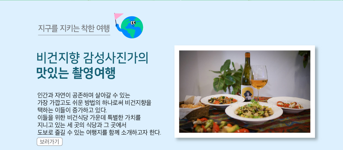 비건지향 감성사진가의 맛있는 촬영여행
                인간과 자연이 공존하며 살아갈 수 있는 가장 가깝고도 쉬운 방법의 하나로써 비건지향을 택하는 이들이 증가하고 있다.
            이들을 위한 비건식당 가운데 특별한 가치를 지니고 있는 세 곳의 식당과 그 곳에서 도보로 즐길 수 있는 여행지를 함께 소개하고자 한다.