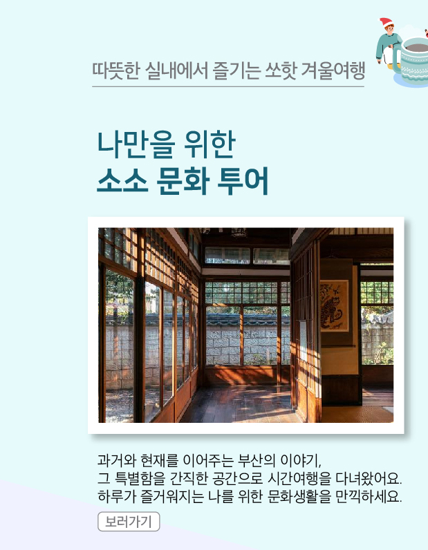 나만을 위한 소소 문화 투어
                과거와 현재를 이어주는 부산의 이야기, 그 특별함을 간직한 공간으로 시간여행을 다녀왔어요. 하루가 즐거워지는 나를 위한 문화생활을 만끽하세요.