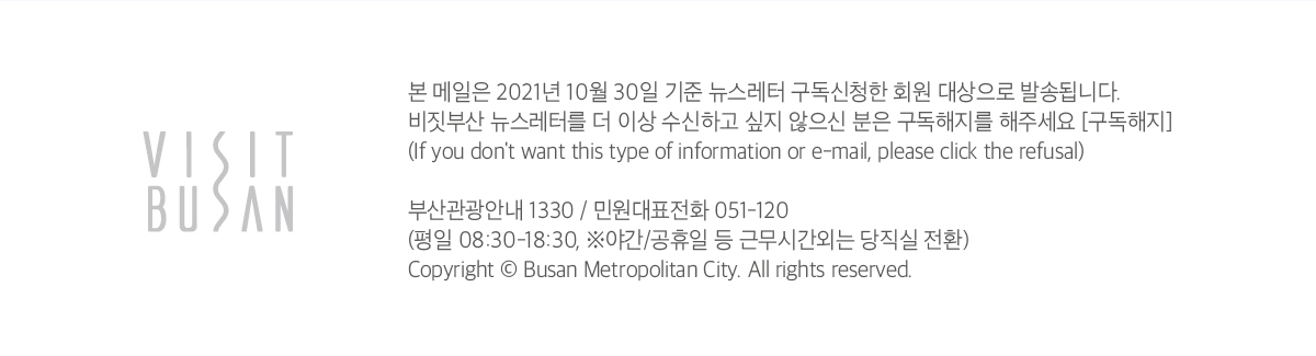 VISIT Busan
            본 메일은 2021년 10월 30일 기준 뉴스레터 구독신청한 회원 대상으로 발송됩니다.
            비짓부산 뉴스레터를 더 이상 수신하고 싶지 않으신 분은 구독해지를 해주세요 (구독해지)
            (If you dont want this type of information or e-mail, please click the refusal)
            
            부산관광안내 1330 / 민원대표전화 051-120
            (평일 08:00 - 18:30, ※야간/공휴일 등 근무시간외는 당직실 전환)
            
            Copyright ⓒ Busan Metropolitan City. All right reserved.