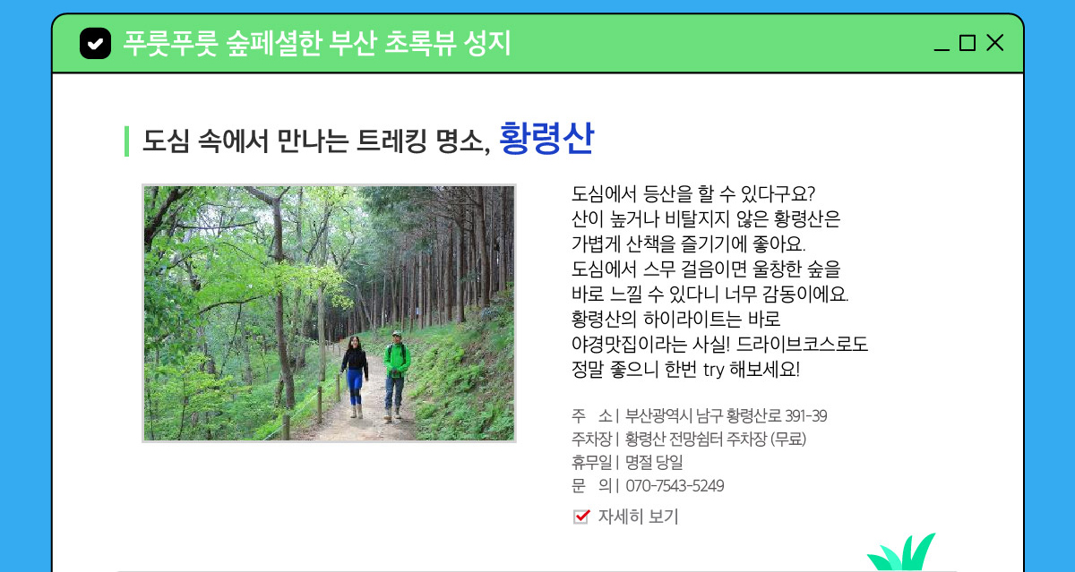 도심에서 등산을 할 수 있다구요? 산이 높거나 비탈지지 않은 황령산은 가볍게 산책을 즐기기에 좋아요. 도심에서 스무 걸음이면 울창한 숲을 바로 느낄 수 있다니 너무 감동이에요. 황령산의 하이라이트는 바로 야경맛집이라는 사실!
                드라이브코스로도 정말 좋으니 한번 try 해보세요! 