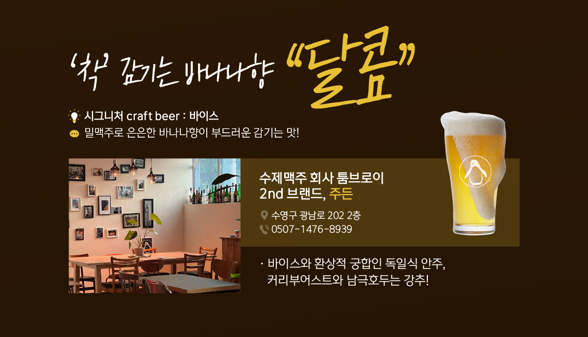 ‘착’ 감기는 바나나향 “달콤” 시그니처 craft beer : 바이스, 밀맥주로 은은한 바나나향이 부드러운 감기는 맛! 수제맥주 회사 툼브로이 2nd 브랜드, 주든. 바이스와 환상적 궁합인 독일식 안주, 커리부어스트와 남극호두는 강추!