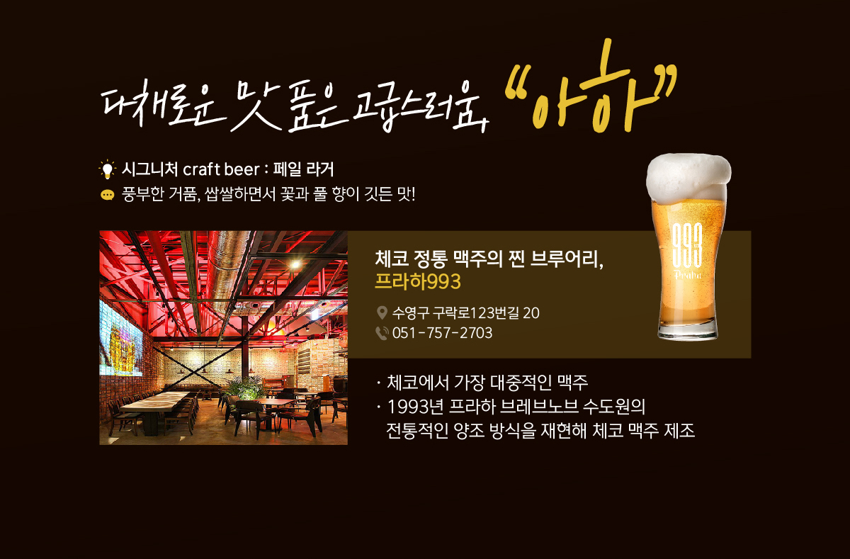 다채로운 맛 품은 고급스러움, “아하” 시그니처 craft beer : 페일 라거 풍부한 거품, 쌉쌀하면서 꽃과 풀 향이 깃든 맛! 체코 정통 맥주의 찐 브루어리, 프라하993. 체코에서 가장 대중적인 맥주, 1993년 프라하 브레브노브 수도원의 전통적인 양조 방식을 재현해 체코 맥주 제조