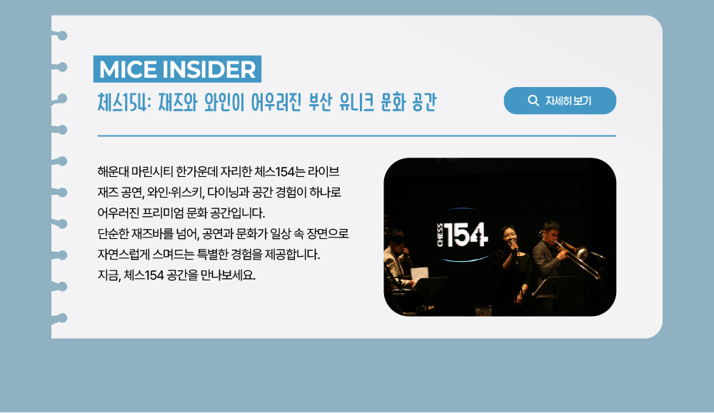 MICE INSIDER 체스154: 재즈와 와인이 어우러진 부산 유니크 문화 공간. 해운대 마린시티 한가운데 자리한 체스154는 라이브 재즈 공연, 와인·위스키, 다이닝과 공간 경험이 하나로 어우러진 프리미엄 문화 공간입니다. 단순한 재즈바를 넘어, 공연과 문화가 일상 속 장면으로 자연스럽게 스며드는 특별한 경험을 제공합니다. 지금, 체스154 공간을 만나보세요. 자세히 보기 버튼