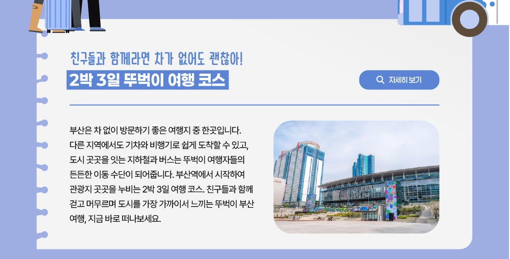 친구들과 함께라면 차가 없어도 괜찮아! 2박 3일 뚜벅이 여행 코스/자세히 보기 버튼/부산은 차 없이 방문하기 좋은 여행지 중 한곳입니다. 다른 지역에서도 기차와 비행기로 쉽게 도착할 수 있고, 도시 곳곳을 잇는 지하철과 버스는 뚜벅이 여행자들의 든든한 이동 수단이 되어줍니다. 부산역에서 시작하여 관광지 곳곳을 누비는 2박 3일 여행 코스. 친구들과 함께 걷고 머무르며 도시를 가장 가까이서 느끼는 뚜벅이 부산 여행, 지금 바로 떠나보세요.