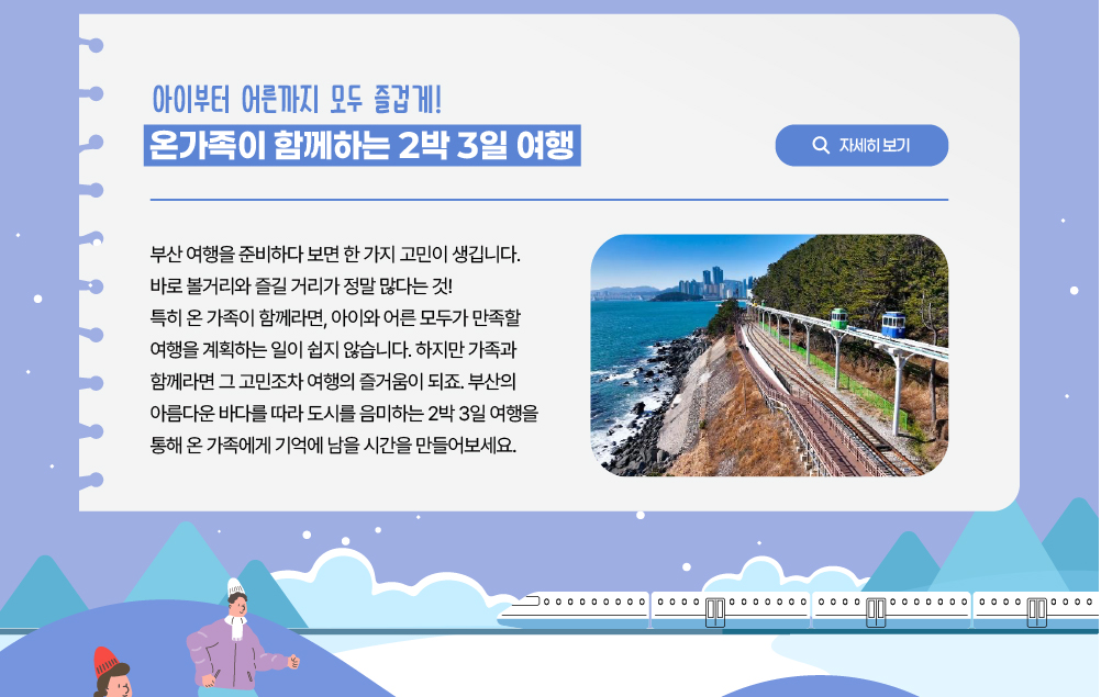 아이부터 어른까지 모두 즐겁게! 온가족이 함께하는 2박 3일 여행/자세히 보기 버튼/부산 여행을 준비하다 보면 한 가지 고민이 생깁니다. 바로 볼거리와 즐길 거리가 정말 많다는 것! 특히 온 가족이 함께라면, 아이와 어른 모두가 만족할 여행을 계획하는 일이 쉽지 않습니다. 하지만 가족과 함께라면 그 고민조차 여행의 즐거움이 되죠. 부산의 아름다운 바다를 따라 도시를 음미하는 2박 3일 여행을 통해 온 가족에게 기억에 남을 시간을 만들어보세요.