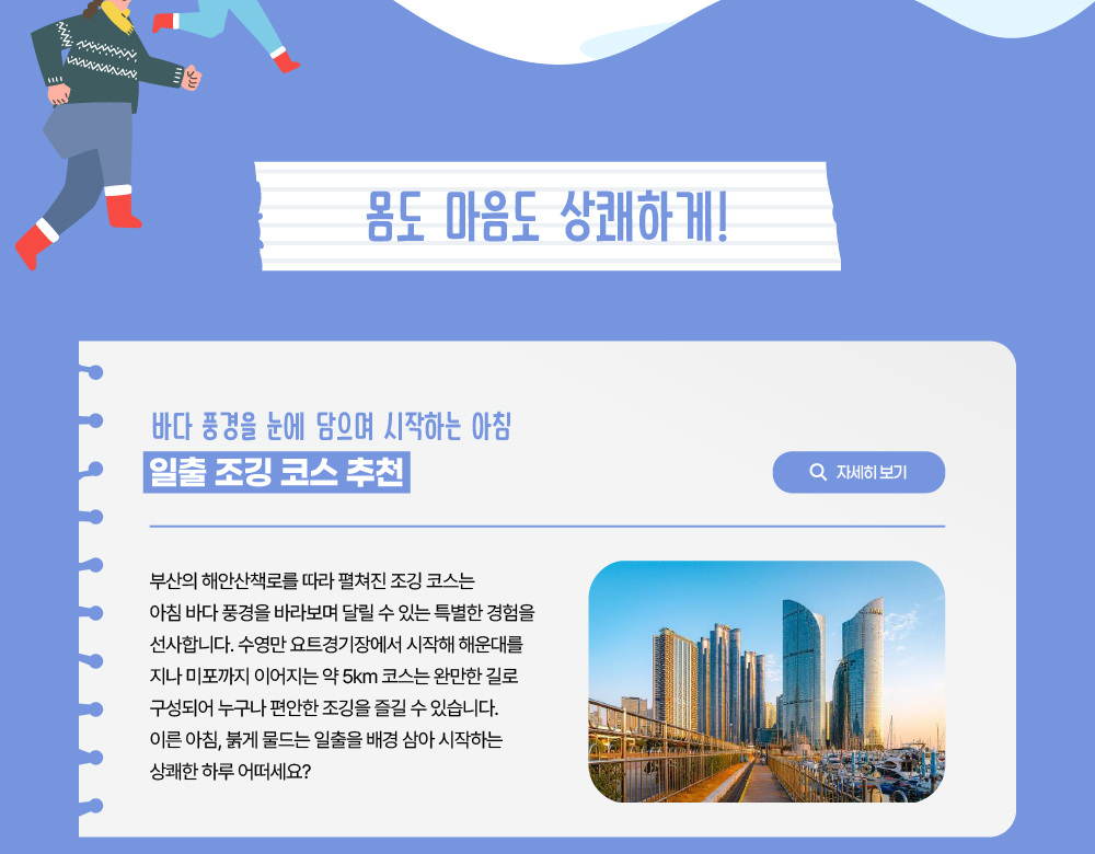 몸도 마음도 상쾌하게!/바다 풍경을 눈에 담으며 시작하는 아침/일출 조깅 코스 추천/자세히 보기 버튼/부산의 해안산책로를 따라 펼쳐진 조깅 코스는 아침 바다 풍경을 바라보며 달릴 수 있는 특별한 경험을 선사합니다. 수영만 요트경기장에서 시작해 해운대를 지나 미포까지 이어지는 약 5km 코스는 완만한 길로 구성되어 누구나 편안한 조깅을 즐길 수 있습니다. 이른 아침, 붉게 물드는 일출을 배경 삼아 시작하는 상쾌한 하루 어떠세요?