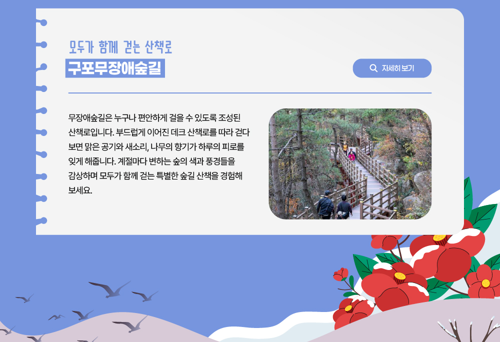 모두가 함께 걷는 산책로 구포무장애숲길/자세히 보기 버튼/무장애숲길은 누구나 편안하게 걸을 수 있도록 조성된 산책로입니다. 부드럽게 이어진 데크 산책로를 따라 걷다 보면 맑은 공기와 새소리, 나무의 향기가 하루의 피로를 잊게 해줍니다. 계절마다 변하는 숲의 색과 풍경들을 감상하며 모두가 함께 걷는 특별한 숲길 산책을 경험해 보세요.