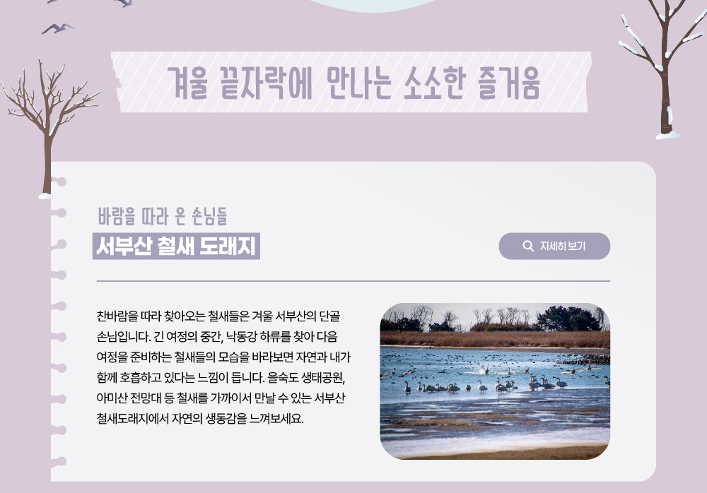 겨울 끝자락에 만나는 소소한 즐거움/바람을 따라 온 손님들 서부산 철새 도래지/자세히 보기 버튼/찬바람을 따라 찾아오는 철새들은 겨울 서부산의 단골 손님입니다. 긴 여정의 중간, 낙동강 하류를 찾아 다음 여정을 준비하는 철새들의 모습을 바라보면 자연과 내가 함께 호흡하고 있다는 느낌이 듭니다. 을숙도 생태공원, 아미산 전망대 등 철새를 가까이서 만날 수 있는 서부산 철새도래지에서 자연의 생동감을 느껴보세요.