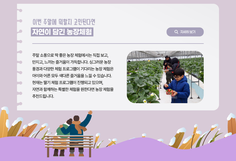 이번 주말에 뭐할지 고민된다면 자연이 담긴 농장 체험/자세히 보기 버튼/주말 소풍으로 딱 좋은 농장 체험에서는 직접 보고, 만지고, 느끼는 즐거움이 가득합니다. 싱그러운 농장 풍경과 다양한 체험 프로그램이 기다리는 농장 체험은 아이와 어른 모두 색다른 즐거움을 느낄 수 있습니다. 현재는 딸기 체험 프로그램이 진행되고 있으니, 자연과 함께하는 특별한 체험을 원한다면 농장 체험을 추천드립니다.