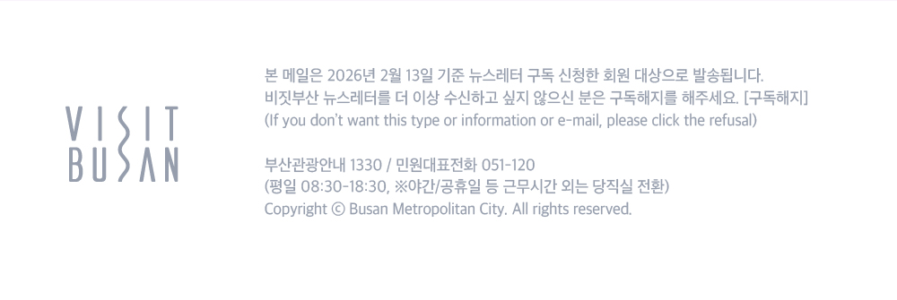 VISIT BUSAN. 본 메일은 2026년 2월 13일 기준 뉴스레터 구독 신청한 회원 대상으로 발송됩니다. 비짓부산 뉴스레터를 더 이상 수신하고 싶지 않으신 분은 구독해지를 해주세요. 구독해지 버튼.If you dont want this type or information or e-mail, please click the refusal. 부산관광안내 1330/ 민원대표전화 051-120 (평일 08:30-18:30, 야간/공휴일 등 근무시간 외는 당직실 전환) Copyright ⓒ Busan Metroplitan City. All rights reserved.