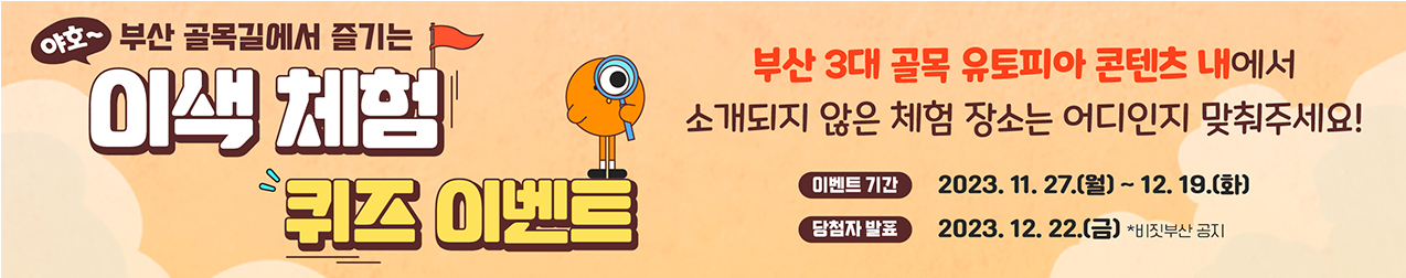 야호 부산 골목길에서 즐기는 이색체험 퀴즈 이벤트
부산 3대 골목 유토피아 콘텐츠 내에서 소개되지 않은 체험장소는 어디인지 맞춰주세요
이벤트기간 : 2023.11.27(월) ~ 12.19(화)
당첨자발표 : 2023.12.22(금) 비짓부산 공지
