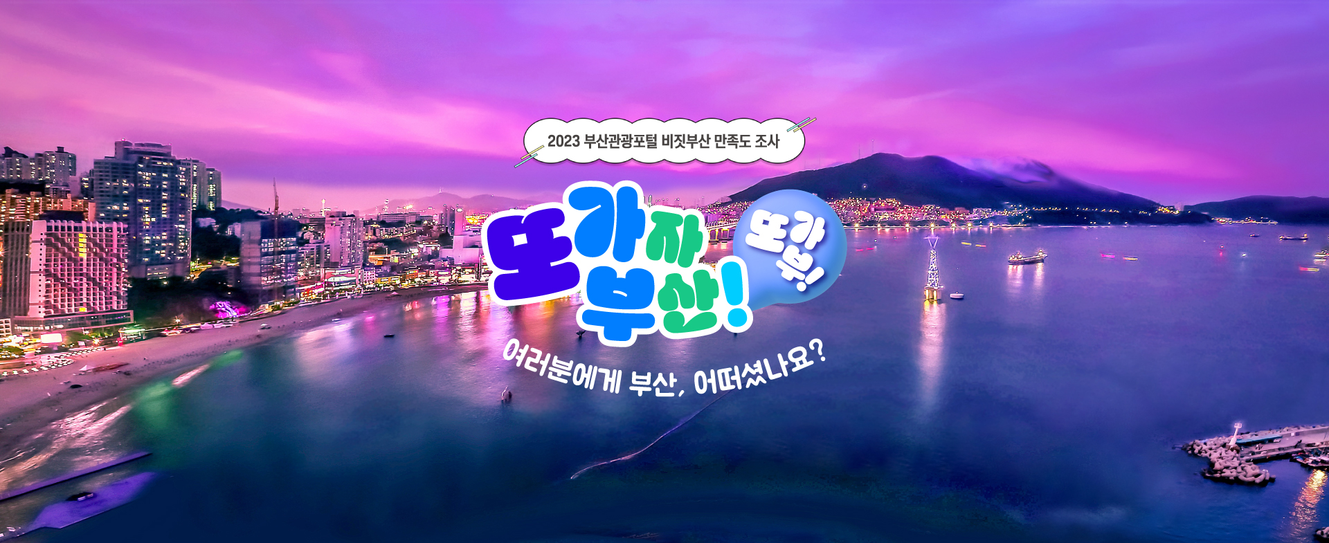 2023 부산관광포털 비짓부산 만족도 조사 
또 가자 부산! 또가부! 
여러분에게 부산, 어떠셨나요? (2023.11.17.~12.13.)