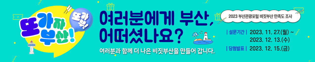 또가자 부산! 또가부!
여러분에게 부산 어떠셨나요?
여러분과 함계 더 나은 비짓부산을 만들어 갑니다.

2023년 부산관광포털 비짓부산 만족도 조사
설문기간 : 2023,11.27(월) ~ 2023.12.13 (수)
당첨발표 : 2023.12.15 (금)