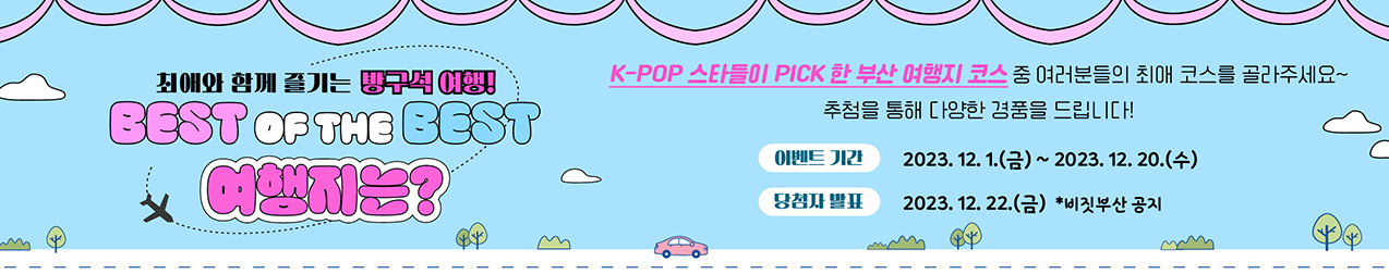최애와 함계 즐기는 방구석 여행
베스트 오 더 베스트 여행지는?
K-POP  스타들이 PICK한 부산 여행지 코스 중 여러분들의 최애코스를 골라주세요
추첨을 통해 다양한 경품을 드립니다.
이벤트기간 : 2023.12.1(금) ~ 2023.12.20 (수)
당첨자발표 : 2023.12.22(금) 비짓부산 공기