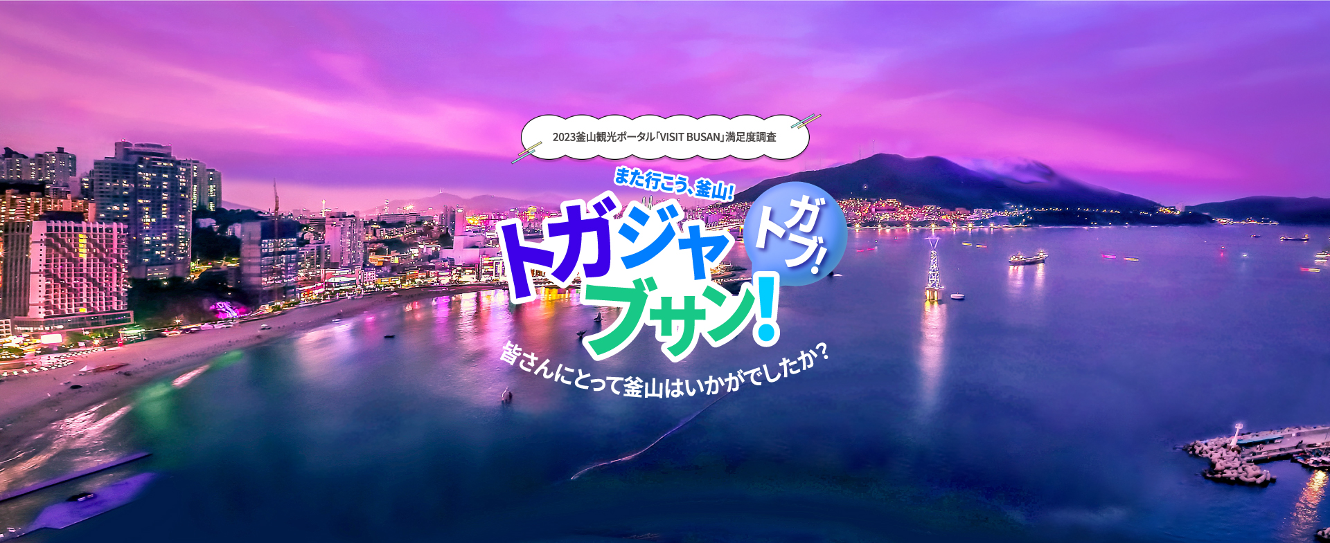 2023釜山観光ポータル「VISIT BUSAN」満足度調査
トガジャブサン（また行こう、釜山)! トガブ!
皆さんにとって釜山はいかがでしたか? 2023年12月1日(金)～12月13日(水)
