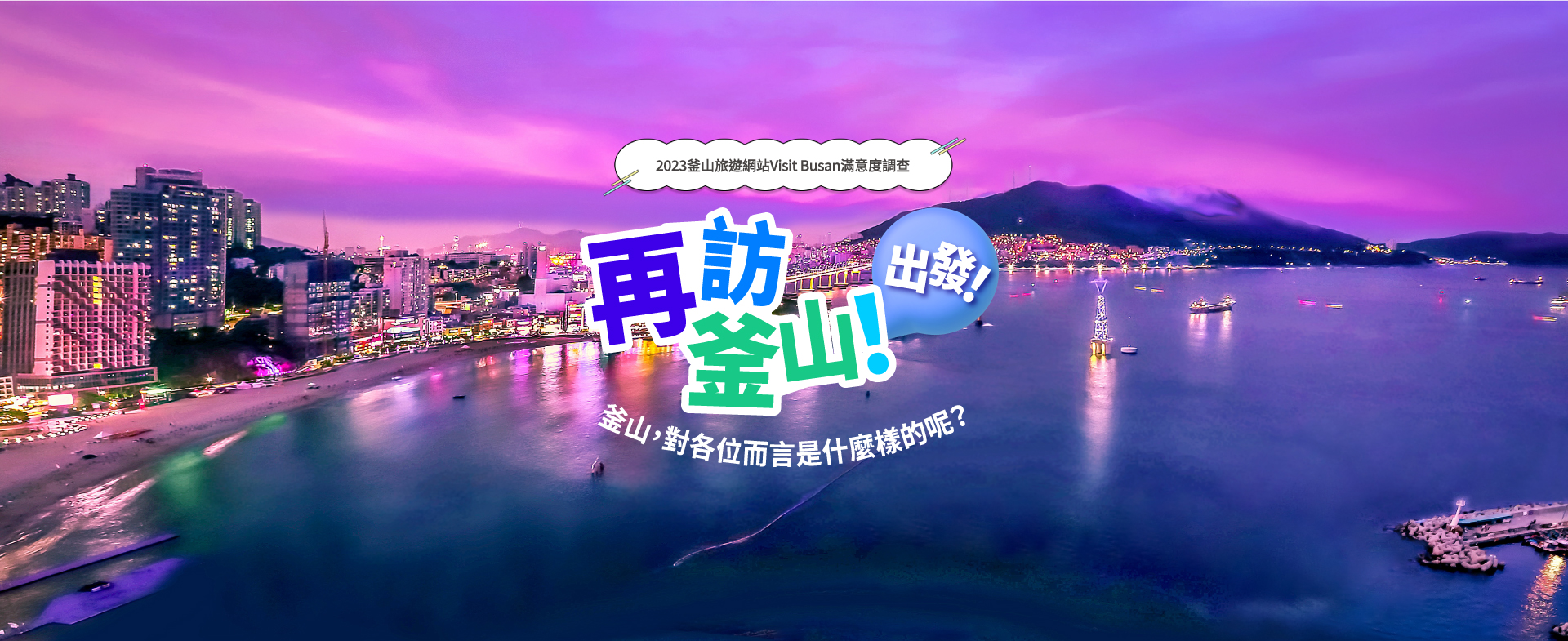 2023釜山旅遊網站Visit Busan滿意度調查
再訪釜山! 出發!
釜山，對各位而言是什麼樣的呢? 2023. 12. 1.(週五) ~ 12. 13.(週三)
